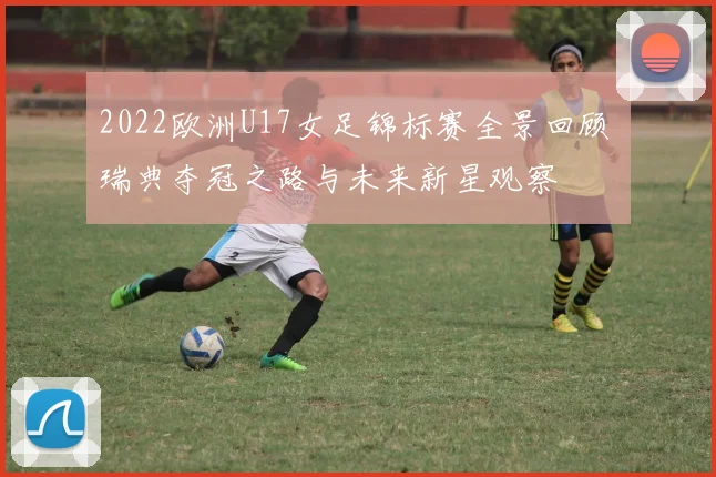 2022欧洲U17女足锦标赛全景回顾 瑞典夺冠之路与未来新星观察