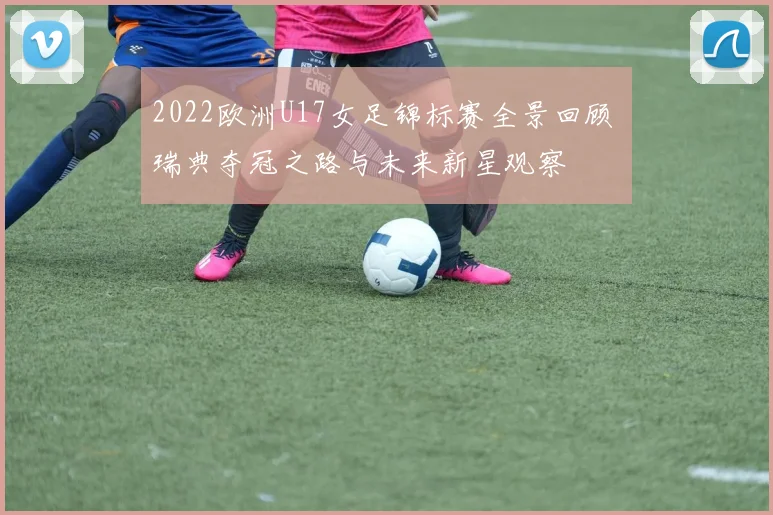 2022欧洲U17女足锦标赛全景回顾 瑞典夺冠之路与未来新星观察