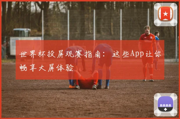 世界杯投屏观赛指南:这些App让你畅享大屏体验