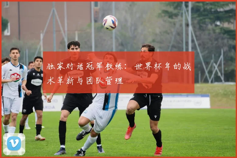 独家对话冠军教练:世界杯年的战术革新与团队管理