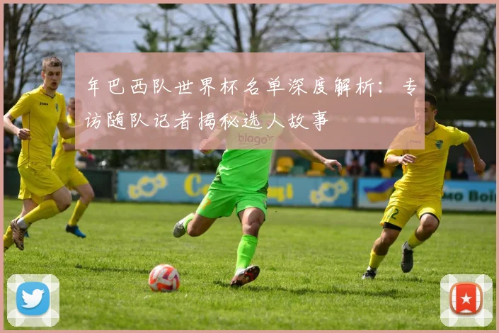 年巴西队世界杯名单深度解析:专访随队记者揭秘选人故事