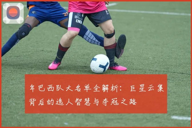 年巴西队大名单全解析：巨星云集背后的选人智慧与夺冠之路