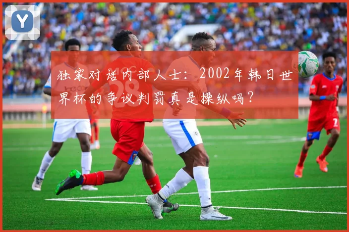 独家对话内部人士：2002年韩日世界杯的争议判罚真是操纵吗？