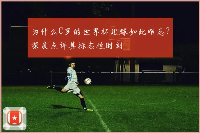 为什么C罗的世界杯进球如此难忘?深度点评其标志性时刻