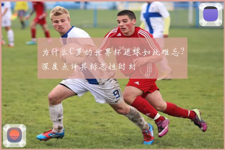 为什么C罗的世界杯进球如此难忘?深度点评其标志性时刻
